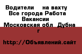 Водители BC на вахту. - Все города Работа » Вакансии   . Московская обл.,Дубна г.